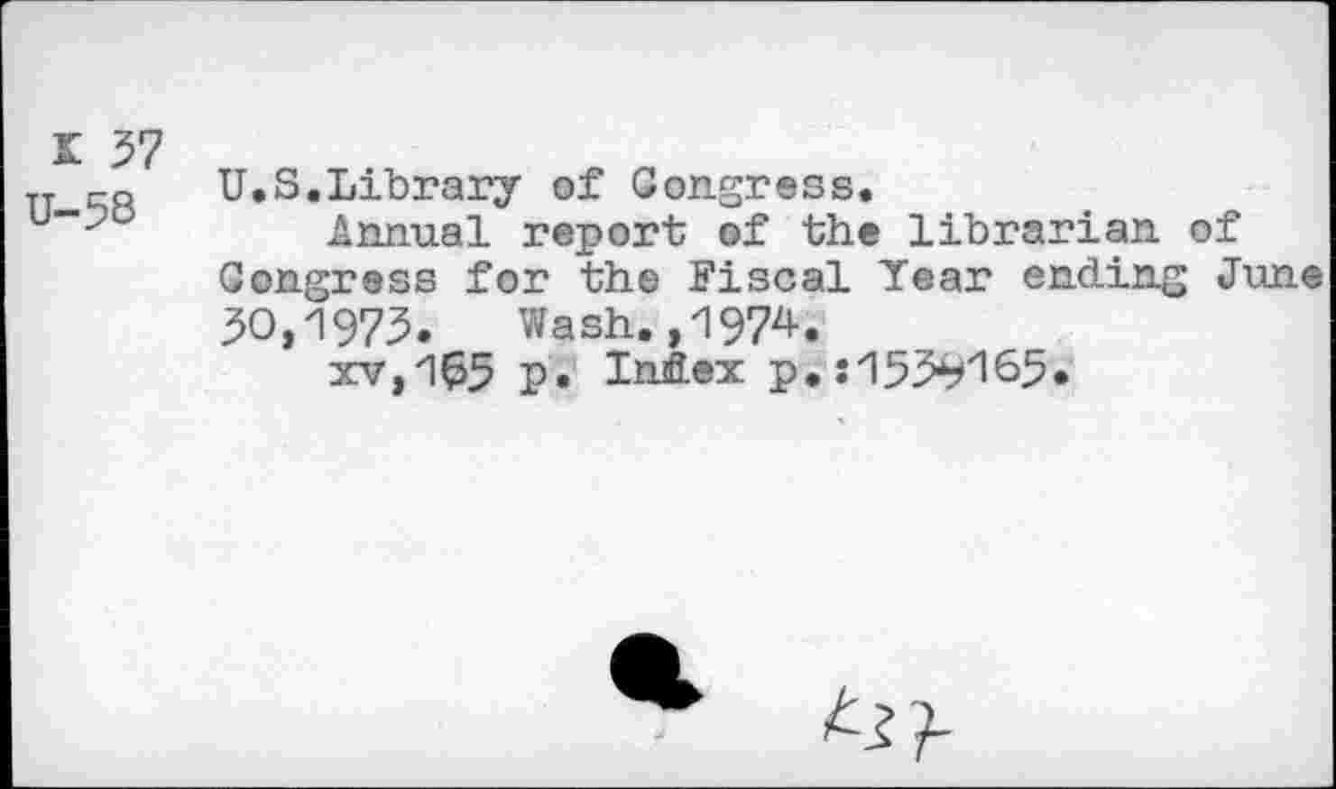 ﻿I 57 U-58
U.S.Library of Congress.
Annual report of the librarian of Congress for the Fiscal Year ending June 50,1975. Wash,,1974.
xv,1^5 p* Index p.:155^165.